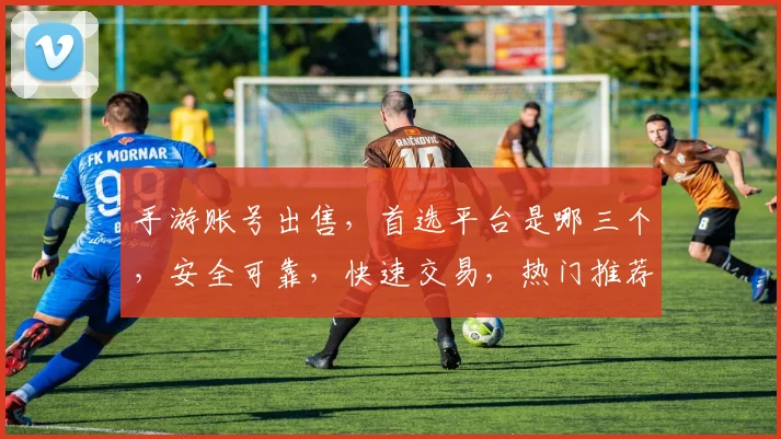 手游账号出售，首选平台是哪三个，安全可靠，快速交易，热门推荐，轻松变现