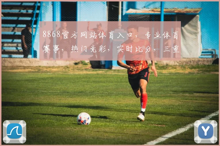 8868官方网站体育入口，专业体育赛事，热门竞彩，实时比分，三重惊喜，不容错过