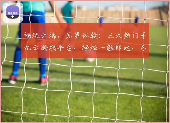 畅玩云端，无界体验：三大热门手机云游戏平台，轻松一触即达，尽享游戏盛宴 快速上手