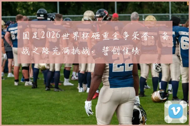 国足2026世界杯砸重金争荣誉，备战之路充满挑战，誓创佳绩